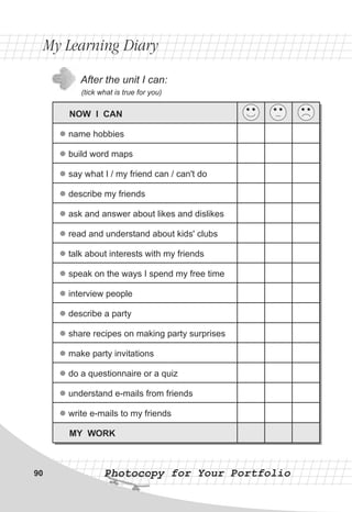 After the unit I can:
(tick what is true for you)
My Learning DiaryMy Learning Diary
Photocopy for Your PortfolioPhotocopy for Your Portfolio90
NOW I CAN
name hobbies
build word maps
say what I / my friend can / can't do
describe my friends
ask and answer about likes and dislikes
read and understand about kids' clubs
talk about interests with my friends
speak on the ways I spend my free time
interview people
describe a party
share recipes on making party surprises
make party invitations
do a questionnaire or a quiz
understand e-mails from friends
write e-mails to my friends
MY WORK
l
l
l
l
l
l
l
l
l
l
l
l
l
l
l
 