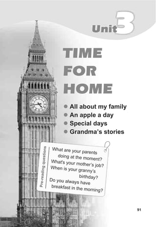 Pre-gqesto
readinuins
ha a e your pare
W t r nts
doing at the m eom nt?What's our othe ’s jo
y m r b?When i your gran ’s
s ny
bi thdayr ?Do you alway havs e
br akfast in t e m ni
e h or ng?
TIME
FOR
HOME
3Unit
91
l
l
l
l
All about my family
An apple a day
Special days
Grandma’s stories
 