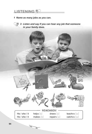 94
LISTENING
1 Name as many jobs as you can.
2 Listen and say if you can hear any job that someone
in your family does.
He / she / it help draw teach
He / she / it make repair catch
s s es
s s es
[s] [x] [ix]
[s] [x] [ix]
REMEMBER!
 