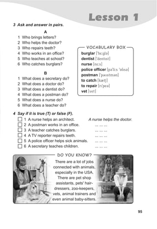 Lesson 1
95
3 Ask and answer in pairs.
A
1 Who brings letters?
2 Who helps the doctor?
3 Who repairs teeth?
4 Who works in an office?
5 Who teaches at school?
6 Who catches burglars?
B
1 What does a secretary do?
2 What does a doctor do?
3 What does a dentist do?
4 What does a postman do?
5 What does a nurse do?
6 What does a teacher do?
4 Say if it is true (T) or false (F).
burglar [9b5:glC]
dentist [9dentist]
nurse [n5:s]
police officer [pC9lI:s 9AfisC]
postman [9pCUstmCn]
to catch [k2tS]
to repair [ri9peC]
vet [vet]
VOCABULARY BOX
There are a lot of jobs
connected with animals,
especially in the USA.
There are pet shop
assistants, pets' hair-
dressers, zoo-keepers,
vets, animal trainers and
even animal baby-sitters.
DO YOU KNOW?
1 A nurse helps an architect. A nurse helps the doctor.
2 A postman works in an office. ... ... ...
3 A teacher catches burglars. ... ... ...
4 A TV reporter repairs teeth. ... ... ...
5 A police officer helps sick animals. ... ... ...
6 A secretary teaches children. ... ... ...
 