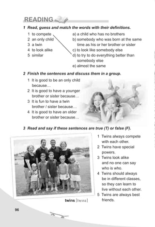 1 Twins always compete
with each other.
2 Twins have special
powers.
3 Twins look alike
and no one can say
who is who.
4 Twins should always
be in different classes,
so they can learn to
live without each other.
5 Twins are always best
friends.
96
READING
1 Read, guess and match the words with their definitions.
a) a child who has no brothers
b) somebody who was born at the same
time as his or her brother or sister
c) to look like somebody else
d) to try to do everything better than
somebody else
e) almost the same
1 to compete
2 an only child
3 a twin
4 to look alike
5 similar
2 Finish the sentences and discuss them in a group.
1 It is good to be an only child
because…
2 It is good to have a younger
brother or sister because…
3 It is fun to have a twin
brother / sister because…
4 It is good to have an older
brother or sister because…
3 Read and say if these sentences are true (T) or false (F).
twins [twinx]
 