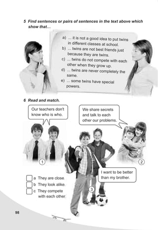 98
5 Find sentences or pairs of sentences in the text above which
show that…
a .. i s n t a oo d a to p t tw n
) . t i o g d i e u i s
in diff ren l ss s t sc oo .e t c a e a h l
b) ... wins are n t be t frie ds justt o s n
be au e h y re tw n .c s t e a i s
c) . . t i s o no om et th each. w n d t c p e wi
t er he the g w p.o h w n y ro u
) ... tw n are ev r ompl tel the
d i s n e c e y
s mea .
e . om twins ha e spe ial) . . s e v c
powers.
6 Read and match.
Our teachers don't
know who is who.
I want to be better
than my brother.
We share secrets
and talk to each
other our problems.
1 2
a They are close.
b They look alike.
c They compete
with each other.
3
 