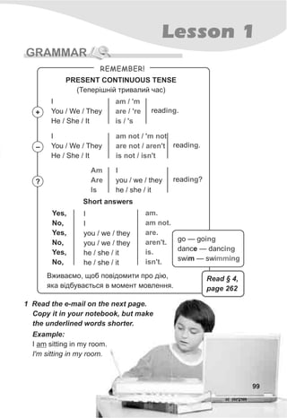 99
Lesson 1
GRAMMAR
1 Read the e-mail on the next page.
Copy it in your notebook, but make
the underlined words shorter.
REMEMBER!
PRESENT CONTINUOUS TENSE
(Òåïåð³øí³é òðèâàëèé ÷àñ)
I
You / We / They
He / She / It
am / 'm
are / 're
is / 's
read .ing
I
You / We / They
He / She / It
am not / 'm not
are not / aren't
is not / isn't
read .ing
Am
Are
Is
I
you / we / they
he / she / it
read ?ing
Short answers
Yes,
No,
Yes,
No,
Yes,
No,
I
I
you / we / they
you / we / they
he / she / it
he / she / it
am.
am not.
are.
aren't.
is.
isn't.
+
–
?
Âæèâàºìî, ùîá ïîâ³äîìèòè ïðî ä³þ,
ÿêà â³äáóâàºòüñÿ â ìîìåíò ìîâëåííÿ.
Example:
I am sitting in my room.
I'm sitting in my room.
go — go
dance — danc
swim — swi
ing
ing
ingmm
Read § 4,
page 262
 