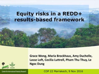 Equity risks in a REDD+
results-based framework
COP 22 Marrakech, 9 Nov 2016
Grace Wong, Maria Brockhaus, Amy Duchelle,
Lasse Loft, Cecilia Luttrell, Pham Thu Thuy, Le
Ngoc Dung
 