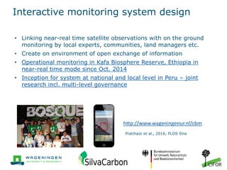 Interactive monitoring system design
• Linking near-real time satellite observations with on the ground
monitoring by local experts, communities, land managers etc.
• Create on environment of open exchange of information
• Operational monitoring in Kafa Biosphere Reserve, Ethiopia in
near-real time mode since Oct. 2014
• Inception for system at national and local level in Peru – joint
research incl. multi-level governance
Pratihast et al., 2016, PLOS One
http://www.wageningenur.nl/cbm
 
