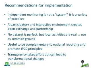 Recommendations for implementation
• Independent monitoring is not a “system”, it is a variety
of practices
• A participatory and interactive environment creates
open exchange and partnership
• No dataset is perfect, but local activities are real ... use
as common ground
• Useful to be complementary to national reporting and
promote IPCC principles
• Transparency takes effort but can lead to
transformational changes
 