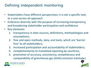 Defining independent monitoring
• Stakeholders have different perspectives; it is not a specific tool,
or a one-serves-all approach
• Embraces diversity with the purpose of increasing transparency,
and broadening stakeholder participation and confidence
• Key elements:
1. transparency in data sources, definitions, methodologies and
assumptions;
2. free and open methods, data, and tools, which are ‘barrier
free’ to all stakeholders;
3. increased participation and accountability of stakeholders;
4. complementarity to mandated reporting by countries;
5. promotion of accuracy, consistency, completeness and
comparability of greenhouse gas (GHG) emission estimates
 