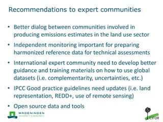 Recommendations to expert communities
• Better dialog between communities involved in
producing emissions estimates in the land use sector
• Independent monitoring important for preparing
harmonized reference data for technical assessments
• International expert community need to develop better
guidance and training materials on how to use global
datasets (i.e. complementarity, uncertainties, etc.)
• IPCC Good practice guidelines need updates (i.e. land
representation, REDD+, use of remote sensing)
• Open source data and tools
 