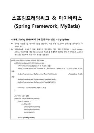 스프링프레임워크 & 마이바티스
(Spring Framework, MyBatis)
4-3-5. Spring JDBC에서 DB 접근하는 방법 – SqlUpdate
 재사용 가능한 SQL Update 구문을 생성하며, 이를 위해 SqlUpdate 클래스를 상속받아서 구
현해야 한다.
 SqlUpdate를 상속받은 하위 클래스의 생성자에서 SQL 쿼리 구문(DML : insert, update,
delete), 파라미터를 생성하고 compile() 메소드를 호출하여 컴파일 한다. 마지막으로 update()
메소드를 호출하여 해당 DML 쿼리를 실행한다.
public class PersonUpdate extends SqlUpdate {
public PersonUpdate(final DataSource ds) {
setDataSource(ds);//SqlUpdate의 메소드 호출
setSql("update Person set firstname = ?, lastname = ? where id = ?"); //SqlUpdate 메소드
호출
declareParameter(new SqlParameter(Types.VARCHAR)); //SqlUpdate 메소드
호출
declareParameter(new SqlParameter(Types.VARCHAR));
declareParameter(new SqlParameter(Types.INTRGER));
compile(); //SqlUpdate의 메소드 호출
}
//update 구문 실행
public int run(final Person person) {
Object[] params =
new Object[] {
person.getFirstName(),
person.getLastName(),
person.getId()};
return update(params);
 