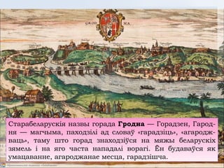 Старабеларускія назвы горада Гродна — Горадзен, Гарод-
ня — магчыма, паходзілі ад словаў «гарадзіць», «агародж-
ваць», таму што горад знаходзіўся на мяжы беларускіх
зямель і на яго часта нападалі ворагі. Ён будаваўся як
умацаванне, агароджанае месца, гарадзішча.
 