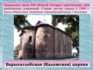 Захавалася звыш 400 аб’ектаў гісторыі і архітэктуры, якія
ахоўваюцца дзяржавай. Старая частка горада ў 1988 г.
Была абвешчана помнікам горадабудаўніцтва і культуры.
Барысаглебская (Каложская) царква
 
