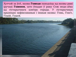 Хутчэй за ўсё, назва Гомеля паходзіць ад назвы ракі
(ручая) Гамяюк, што ўпадае ў раку Сож неда-лёка
ад гістарычнага цэнтра горада. У гістарычных
крыніцах зафіксаваныя і іншыя назвы: Гомь, Гом’е,
Гомій, Гомей.
 
