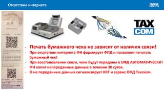 Отсутствие интернета
- Печать бумажного чека не зависит от наличия связи!
- При отсутствии интернета ФН формирует ФПД и позволяет печатать
бумажный чек!
- При восстановлении связи, чеки будут переданы в ОФД АВТОМАТИЧЕСКИ!
- ФН копит непереданные данные в течении 30 суток.
- О не переданных данных сигнализирует ККТ и сервис ОФД Такском.
 