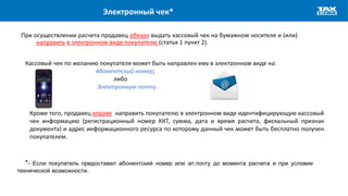 Электронный чек*
При осуществлении расчета продавец обязан выдать кассовый чек на бумажном носителе и (или)
направить в электронном виде покупателю (статья 1 пункт 2).
Кассовый чек по желанию покупателя может быть направлен ему в электронном виде на:
Абонентский номер;
либо
Электронную почту.
Кроме того, продавец вправе направить покупателю в электронном виде идентифицирующую кассовый
чек информацию (регистрационный номер ККТ, сумма, дата и время расчета, фискальный признак
документа) и адрес информационного ресурса по которому данный чек может быть бесплатно получен
покупателем.
*- Если покупатель предоставил абонентский номер или эл.почту до момента расчета и при условии
технической возможности.
 