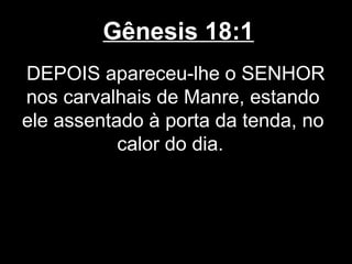 Gênesis 18:1
DEPOIS apareceu-lhe o SENHOR
nos carvalhais de Manre, estando
ele assentado à porta da tenda, no
calor do dia.
 