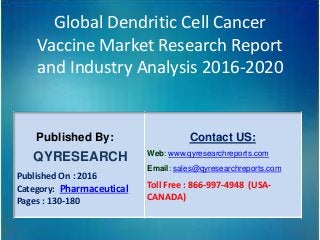 Global Dendritic Cell Cancer
Vaccine Market Research Report
and Industry Analysis 2016-2020
Published By:
QYRESEARCH
Published On : 2016
Category: Pharmaceutical
Pages : 130-180
Contact US:
Web: www.qyresearchreports.com
Email: sales@qyresearchreports.com
Toll Free : 866-997-4948 (USA-
CANADA)
 