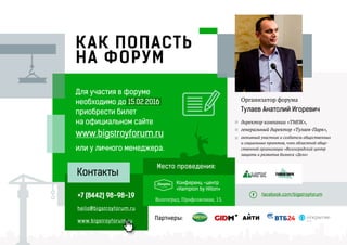 КАК ПОПАСТЬ
НА ФОРУМ
Организатор форума
Тулаев Анатолий Игоревич
+7 (8442) 98-98-19
hello@bigstroyforum.ru
www.bigstroyforum.ru
Контакты
Для участия в форуме
необходимо до 15.02.2016
приобрести билет
на официальном сайте
www.bigstroyforum.ru
или у личного менеджера.
Волгоград, Профсоюзная, 13.
Конференц -центр
«Hampton by Hilton»
Партнеры: АИТИ
RU
ТУЛАЕВ ПАРК
facebook.com/bigstroyforum
Место проведения:
директор компании «ТМПК»,
генеральный директор «Тулаев-Парк»,
активный участник и создатель общественных
и социальных проектов, член областной обще-
ственной организации «Волгоградский центр
защиты и развития бизнеса «Дело»
 