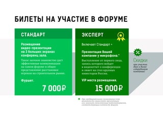 БИЛЕТЫ НА УЧАСТИЕ В ФОРУМЕ
СТАНДАРТ
Размещение
видео-презентации
на 3 больших экранах
конференц зала.
Такое заочное знакомство даст
эффективные коммуникации
на самом форуме и общее
представление расстановки
игроков на строительном рынке.
Фуршет.
7 000
ЭКСПЕРТ
Включает Стандарт +
Презентация Вашей
компании у микрофона.*
Выступление от первого лица,
запись которого войдет
в видеоотчет о конференции
и ляжет на стол крупных
инвесторов России.
VIP места размещения.
15 000
При предварительном согласовании есть
возможность совместить презентацию
или заменить качественным видеоматериалом,
соответствующим контексту форума.
Скидки
при участии
двух и более
сотрудников
компании!
*
 