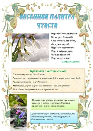 с
Первая птица, которая прилетает уже в марте –
скворец. В народеговорится:«Скворцы
прилетели – значит весна пришла»
Цветок медуницы: когда он распускается, то
становится розовым, потом пурпурным,
фиолетовым и синим.)
Март хоть чуть и плакса,
Но хитрец большой:
Глаз один в слезинках,
А в лучах другой.
Первые подснежники
Март в дубраве рвет,
И венок весенний
Март искусно вьет.
М.Мревлишвили
Приметы о погоде весной
 Длинные сосульки - к долгой весне.
 Ранняя весна — признак того, что летом будет много непогожих дней.
 Гром ранней весной - перед холодом.
 Март сухой, апрель сырой, май холодный – год хлебородный.
 Если облака плывут высоко — к хорошей погоде.
 