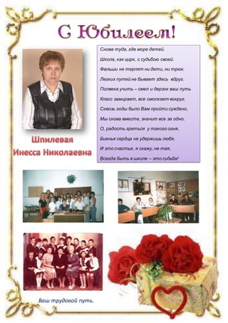 Снова туда, где море детей.
Школа, как цирк, с судьбою своей.
Фальши не терпят ни дети, ни трюк.
Легких путей не бывает здесь вдруг.
Полвека учить – смел и дерзок ваш путь
Класс замирает, все смолкает вокруг.
Сквозь годы было Вам пройти суждено,
Мы снова вместе, значит все за одно.
О, радость греться у такого огня,
Биенья сердца не удержишь любя,
И это счастья, я скажу, не тая,
Всегда быть в школе – это судьба!
Ваш трудовой путь.
 