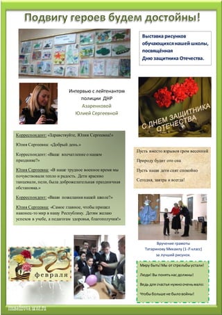Пусть вместо взрывов гром весенний
Природу будит ото сна
Пусть наши дети спят спокойно
Сегодня, завтра и всегда!
Корреспондент: «Здравствуйте, Юлия Сергеевна!»
Юлия Сергеевна: «Добрый день.»
Корреспондент: «Ваше впечатление о нашем
празднике?»
Юлия Сергеевна: «В наше трудное военное время мы
почувствовали тепло и радость. Дети красиво
танцевали, пели, была доброжелательная праздничная
обстановка.»
Корреспондент: «Ваши пожелания нашей школе?»
Юлия Сергеевна: «Самое главное, чтобы пришел
наконец-то мир в нашу Республику. Детям желаю
успехов в учебе, а педагогам здоровья, благополучия!»
Выставка рисунков
обучающихсянашей школы,
посвящённая
Дню защитника Отечества.
Миру быть!Мы от стрельбыустали!
Люди! Вы понятьнас должны!
Ведь для счастья нужнооченьмало:
Чтобыбольше не быловойны!
Интервью с лейтенантом
полиции ДНР
Азаренковой
Юлией Сергеевной
Вручение грамоты
Татаринову Михаилу (1-Л класс)
за лучший рисунок.
 