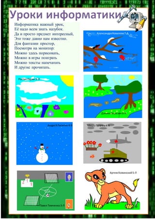 Информатика важный урок,
Её надо всем знать назубок.
Да и просто предмет интересный,
Это тоже давно нам известно.
Для фантазии простор,
Посмотри на монитор:
Можно здесь порисовать,
Можно в игры поиграть
Можно тексты напечатать
И другие прочитать.
Миша Пугачев4-А
РостикЛарин 5-Л
Даниил Березин6-А
АлександраКовалева7-А
АндрейЛиситин 4-В
АртемХоминский5-Л
Павел Тимченко3-Л
 