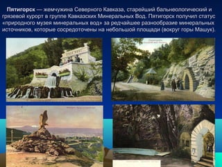 ПятигорскПятигорск — жемчужина Северного Кавказа, старейший бальнеологический и— жемчужина Северного Кавказа, старейший бальнеологический и
грязевой курорт в группе Кавказских Минеральных Вод. Пятигорск получил статусгрязевой курорт в группе Кавказских Минеральных Вод. Пятигорск получил статус
«природного музея минеральных вод» за редчайшее разнообразие минеральных«природного музея минеральных вод» за редчайшее разнообразие минеральных
источников, которые сосредоточены на небольшой площади (вокруг горы Машук).источников, которые сосредоточены на небольшой площади (вокруг горы Машук).
 