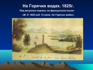 На Горячих водах. 1825г.
Под рисунком подпись на французском языке:
«М. Л. 1825 год. 13 июня. На Горячих водах».
 
