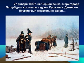 27 января 1837г. на Черной речке, в пригороде
Петербурга, состоялась дуэль Пушкина с Дантесом.
Пушкин был смертельно ранен…
 