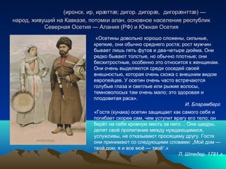 (иронск. ир, ир тт ; дигор. дигор ,ӕ ӕ ӕ(иронск. ир, ир тт ; дигор. дигор ,ӕ ӕ ӕ дигорæнттæ) —дигорæнттæ) —
народ, живущий на Кавказе, потомки алан, основное население республикнарод, живущий на Кавказе, потомки алан, основное население республик
Северная Осетия — Алания (РФ) и Южная ОсетияСеверная Осетия — Алания (РФ) и Южная Осетия
«Гостя (кунака) осетин защищает как самого себя и
погибает скорее сам, чем уступит врагу его тело; он
берёт на себя кровную месть за него… Они щедры,
делят своё пропитание между нуждающимися,
услужливы, не отказывают просящему другу. Гостя
они принимают со следующими словами: „Мой дом —
твой дом; я и все моё — твоё“.»
Л. Штедер. 1781 г.
«Осетины довольно хорошо сложены, сильные,
крепкие, они обычно среднего роста; рост мужчин
бывает лишь пять футов и два-четыре дюйма. Они
редко бывают толстые, но обычно плотные; они
бесхитростные, особенно это относится к женщинам.
Они очень выделяются среди соседей своей
внешностью, которая очень схожа с внешним видом
европейцев. У осетин очень часто встречаются
голубые глаза и светлые или рыжие волосы,
темноволосых там очень мало; это здоровая и
плодовитая раса».
И. Бларамберг
 