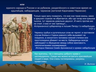 илиили
единого народа в России и за рубежом, разделённого в советское время наединого народа в России и за рубежом, разделённого в советское время на
адыгейцев, кабардинцев, черкесов (жителей Карачаево-Черкесии)адыгейцев, кабардинцев, черкесов (жителей Карачаево-Черкесии)
Только одно могу похвалить, что все они такие воины, каких
в здешних странах не обретается, ибо где татар или кумыков
тысяча, тут черкесов довольно двухсот. И никто против них
не стоит, и все от них трепещут...
Астраханский губернатор в письме Петру I о кабардинцах,
1721 г
Черкесы грубых и ругательных слов не терпят; в противном
случае Князья и Уздени равного себе вызывают на
поединок, а незнатного человека нижней степени или
простолюдина убивают на месте. Кабардинцы всегда
наблюдают в обращении между собою вежливость
чинопочитанием соизмеряемую.
Историк Кавказа Семён Броневский о нравах кабардинцев
Как мужчины, так и женщины доброго нрава и
целомудренны. Среди них можно встретить красивейших
людей в мире. Они очень гостеприимны, разумны,
приветливы.
Н. Витсен
 