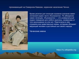 проживающий на Северном Кавказе, коренное население Чечни.проживающий на Северном Кавказе, коренное население Чечни.
Кроме религии для чеченцев огромное значение имеет
этический кодекс чести «Къонахалла». По убеждению
самих чеченцев, «Къонахалла» — это универсальный
кодекс поведения для любого мужчины, независимо от
того мусульманин он или нет. Практически в нём
отражены все нравственные нормы, которыми обладает
верующий человек и достойные сын своего народа.
Чеченские имена
https://ru.wikipedia.org
 