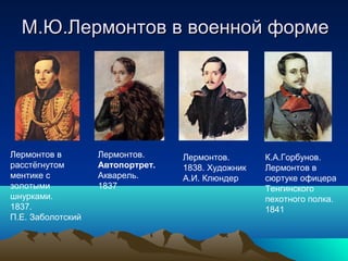 М.Ю.Лермонтов в военной формеМ.Ю.Лермонтов в военной форме
Лермонтов в
расстёгнутом
ментике с
золотыми
шнурками.
1837.
П.Е. Заболотский
Лермонтов.
Автопортрет.
Акварель.
1837
Лермонтов.
1838. Художник
А.И. Клюндер
К.А.Горбунов.
Лермонтов в
сюртуке офицера
Тенгинского
пехотного полка.
1841
 