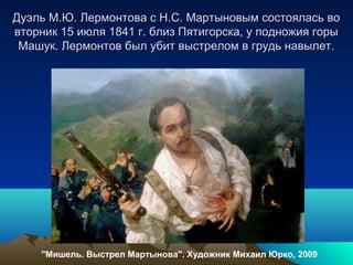Дуэль М.Ю. Лермонтова с Н.С. Мартыновым состоялась воДуэль М.Ю. Лермонтова с Н.С. Мартыновым состоялась во
вторник 15 июля 1841 г. близ Пятигорска, у подножия горывторник 15 июля 1841 г. близ Пятигорска, у подножия горы
Машук. Лермонтов был убит выстрелом в грудь навылет.Машук. Лермонтов был убит выстрелом в грудь навылет.
"Мишель. Выстрел Мартынова". Художник Михаил Юрко, 2009
 