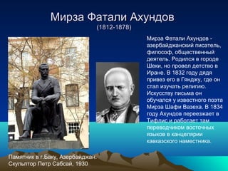 Мирза Фатали АхундовМирза Фатали Ахундов
(1812-1878)(1812-1878)
Мирза Фатали Ахундов -
азербайджанский писатель,
философ, общественный
деятель. Родился в городе
Шеки, но провел детство в
Иране. В 1832 году дядя
привез его в Гянджу, где он
стал изучать религию.
Искусству письма он
обучался у известного поэта
Мирза Шафи Вазеха. В 1834
году Ахундов переезжает в
Тифлис и работает там
переводчиком восточных
языков в канцелярии
кавказского наместника.
Памятник в г.Баку, Азербайджан.
Скульптор Петр Сабсай, 1930
 