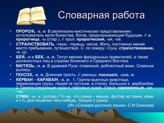 Словарная работаСловарная работа
• ПРОРО/К, -а, м. В религиозно-мистических представлениях:
истолкователь воли божества, богов, предсказывающий будущее. // ж.
проро/чица, -ы (стар.). // прил. проро/ческий, -ая, -ое.
• СТРА/НСТВОВАТЬ, -твую, -твуешь; несов. Жить, постоянно меняя
место пребывания, путешествуя. С. по северу. //сущ. стра/нствование,
-я, ср.
• БЕЙ, -я и БЕК, -а, м. Титул мелких феодальных правителей, а также
должностных лиц в странах Ближнего и Среднего Востока.
• ВИ/ТЯЗЬ, -я, м. В древней Руси: отважный, доблестный воин. Славные
витязи.
• ПО/СОХ, -а, м. Длинная трость. // уменьш. посошо/к, -шка, м.
• КЕРВАН – КАРАВА/Н, -а, м. 1. Группа вьючных животных,
перевозящих грузы, людей (в пустыне, в степи). Большой к. верблюдов.
2. Группа следующих куда-н. торговых судов. //прил. карава/нный, -ая.
–ое.
• СУМА/, -ы, ж. (устар.) То же, что сумка – мешок, футляр из ткани, кожи
и т.п. для ношения чего-нибудь. Нищий с сумой.
(Из «Словаря русского языка» С.И.Ожегова)
 