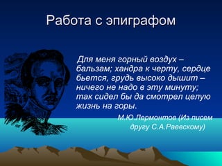 Работа с эпиграфомРабота с эпиграфом
Для меня горный воздух –
бальзам; хандра к черту, сердце
бьется, грудь высоко дышит –
ничего не надо в эту минуту;
так сидел бы да смотрел целую
жизнь на горы.
М.Ю.Лермонтов (Из писем
другу С.А.Раевскому)
 