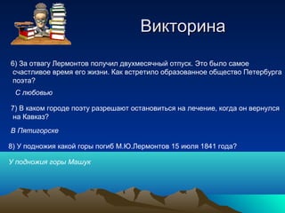 ВикторинаВикторина
6) За отвагу Лермонтов получил двухмесячный отпуск. Это было самое
счастливое время его жизни. Как встретило образованное общество Петербурга
поэта?
С любовью
7) В каком городе поэту разрешают остановиться на лечение, когда он вернулся
на Кавказ?
В Пятигорске
8) У подножия какой горы погиб М.Ю.Лермонтов 15 июля 1841 года?
У подножия горы Машук
 