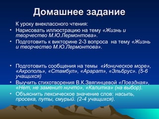 Домашнее заданиеДомашнее задание
К уроку внеклассного чтения:
• Нарисовать иллюстрацию на тему «Жизнь и
творчество М.Ю.Лермонтова».
• Подготовить к викторине 2-3 вопроса на тему «Жизнь
и творчество М.Ю.Лермонтова».
• Подготовить сообщения на темы «Ионическое море»,
«Акрополь», «Стамбул», «Арарат», «Эльбрус». (5-6
учащихся)
• Выучить стихотворения В.К.Звягинцевой «Поездная»,
«Нет, не заменит ничто», «Калитка» (на выбор).
• Объяснить лексическое значение слов: насыпь,
просека, путы, смурый. (2-4 учащихся).
 