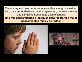 Pero veo que yo soy demasiado miserable y tengo necesidad
de ti para poder darte verdadera reparación; por eso, me uno
a tu santísima humanidad y junto contigo
uno mis pensamientos a los tuyos para reparar los malos
pensamientos míos y de todos;
 
