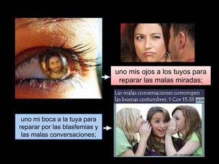 uno mis ojos a los tuyos para
reparar las malas miradas;
uno mi boca a la tuya para
reparar por las blasfemias y
las malas conversaciones;
 