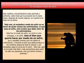 De los Escritos de la S.D. Luisa Piccarreta. Vol 4. Marzo 19, 1901
El verdadero modo de sufrir
Esta mañana, encontrándome toda oprimida y
sufriente, sobre todo por la privación de mi dulce
Jesús, después de mucho esperar, en cuanto lo he
visto me ha dicho:
“Hija mía, el verdadero modo de sufrir es no
mirar de quién vienen los sufrimientos, ni qué
cosa se sufre, sino al bien que debe venir de
los sufrimientos.
Este fue mi modo de sufrir, no miré ni a los
verdugos, ni al sufrir, sino al bien que
quería hacer por medio de mi sufrir,
aun a aquellos mismos que me daban el
sufrimiento, y mirando el bien que debía producir a
los hombres desprecié todo lo demás y con
intrepidez seguí el curso de mi sufrir. Hija mía, este
es el modo más fácil y más provechoso para sufrir
no sólo con paciencia, sino con ánimo invicto y
animoso.”
 