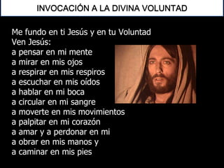 Me fundo en ti Jesús y en tu Voluntad
Ven Jesús:
a pensar en mi mente
a mirar en mis ojos
a respirar en mis respiros
a escuchar en mis oídos
a hablar en mi boca
a circular en mi sangre
a moverte en mis movimientos
a palpitar en mi corazón
a amar y a perdonar en mi
a obrar en mis manos y
a caminar en mis pies
INVOCACIÓN A LA DIVINA VOLUNTAD
 