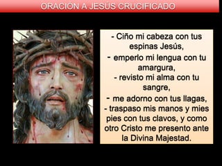 - Ciño mi cabeza con tus
espinas Jesús,
- emperlo mi lengua con tu
amargura,
- revisto mi alma con tu
sangre,
- me adorno con tus llagas,
- traspaso mis manos y mies
pies con tus clavos, y como
otro Cristo me presento ante
la Divina Majestad.
ORACIÓN A JESÚS CRUCIFICADO
 