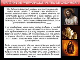 ORACIÓN DE PREPARACIÓN ANTES DE CADA HORA
¡Oh, Señor mío Jesucristo!, postrado ante tu divina presencia,
suplico a tu amorosísimo Corazón que quiera admitirme a la
dolorosa meditación de las 24 Horas de tu Pasión, en las que por
amor nuestro quisiste sufrir tanto en tu cuerpo adorable y en tu
alma santísima, hasta llegar a la muerte de cruz. ¡Ah!, ayúdame,
dame tu gracia, amor, profunda compasión y entendimiento de tus
padecimientos, mientras medito la hora ____.
Y por aquellas horas que no puedo meditar, te ofrezco la voluntad
que tengo de meditarlas, y es mi intención meditarlas durante
todas aquellas horas en las que estoy obligado a ocuparme de mis
deberes o a dormir. Acepta, ¡oh misericordioso Jesús mío, Señor!,
mi amorosa intención, y haz que sea de provecho para mí y para
muchos como si efectivamente hiciera santamente todo lo que
quisiera practicar.
Te doy gracias, ¡oh Jesús mío!, por haberme llamado a unirme a ti
por medio de la oración; y para complacerte todavía más, tomo tus
pensamientos, tu lengua, tu Corazón y con ellos quiero orar,
fundiéndome del todo en tu Voluntad y en tu amor; y extendiendo
mis brazos para abrazarte, apoyo mi cabeza sobre tu Corazón y
empiezo..
 