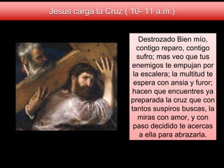 Destrozado Bien mío,
contigo reparo, contigo
sufro; mas veo que tus
enemigos te empujan por
la escalera; la multitud te
espera con ansia y furor;
hacen que encuentres ya
preparada la cruz que con
tantos suspiros buscas, la
miras con amor, y con
paso decidido te acercas
a ella para abrazarla.
Jesús carga la Cruz ( 10- 11 a.m.)
 