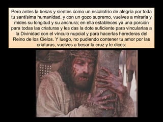 Pero antes la besas y sientes como un escalofrío de alegría por toda
tu santísima humanidad, y con un gozo supremo, vuelves a mirarla y
mides su longitud y su anchura; en ella estableces ya una porción
para todas las criaturas y les das la dote suficiente para vincularlas a
la Divinidad con el vínculo nupcial y para hacerlas herederas del
Reino de los Cielos. Y luego, no pudiendo contener tu amor por las
criaturas, vuelves a besar la cruz y le dices:
 