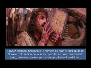 « ¡Cruz adorada, finalmente te abrazo! Tú eras el suspiro de mi
Corazón, el martirio de mi amor; pero tú, oh cruz, has tardado
tanto, mientras que mis pasos siempre hacia ti se dirigían.
 