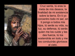 Cruz santa, tú eras la
meta de mis deseos, la
finalidad de mi existencia
sobre la tierra. En ti yo
concentro todo mi ser, en
ti pongo a todos mis
hijos, tú serás su vida, su
luz, su defensa, tú serás
quien me los cuide y les
des fuerza, tú los
sostendrás en todo y me
los conducirás gloriosos
al cielo.
 