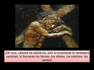 ¡Oh cruz, cátedra de sabiduría, sólo tú enseñarás la verdadera
santidad, tú formarás los héroes, los atletas, los mártires, los
santos!
 